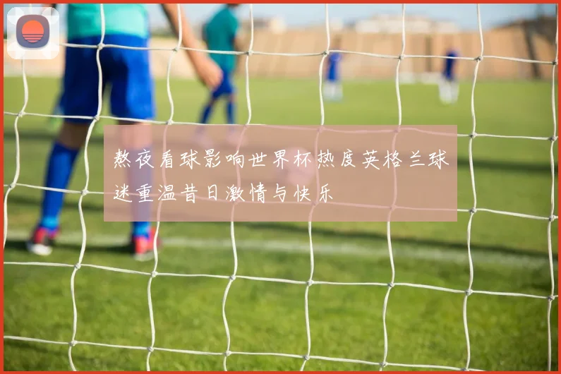 熬夜看球影响世界杯热度英格兰球迷重温昔日激情与快乐