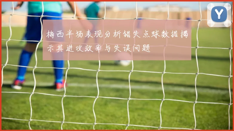 梅西半场表现分析错失点球数据揭示其进攻效率与失误问题