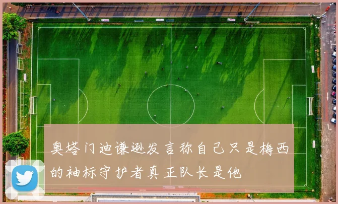 奥塔门迪谦逊发言称自己只是梅西的袖标守护者真正队长是他