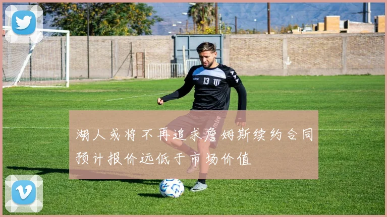 湖人或将不再追求詹姆斯续约合同预计报价远低于市场价值