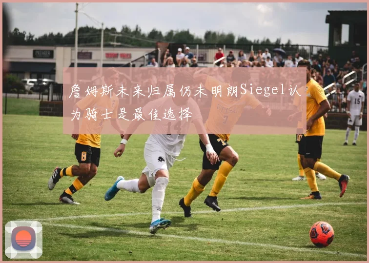 詹姆斯未来归属仍未明朗Siegel认为骑士是最佳选择
