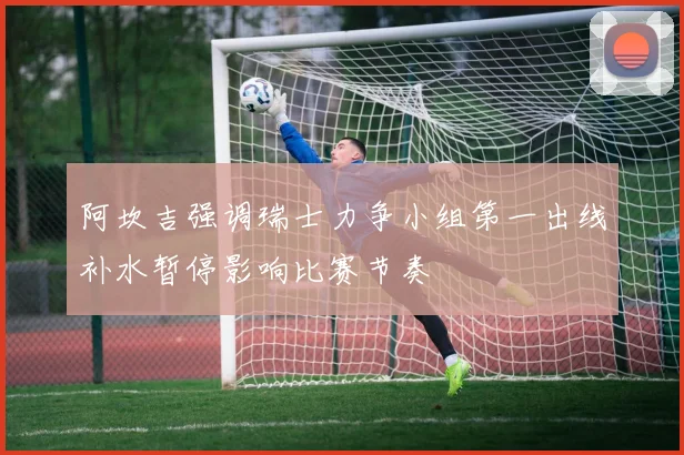 阿坎吉强调瑞士力争小组第一出线补水暂停影响比赛节奏