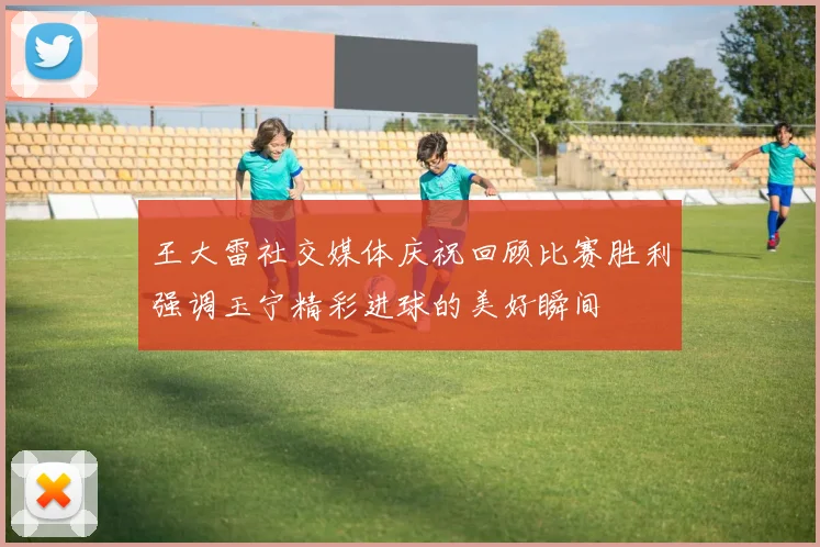 王大雷社交媒体庆祝回顾比赛胜利强调玉宁精彩进球的美好瞬间