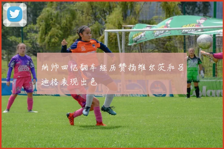 纳帅回忆翻车经历赞扬维尔茨和吕迪格表现出色