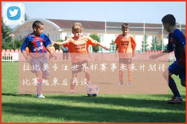 拉比奥专注世界杯赛事未来计划待比赛结束后再谈