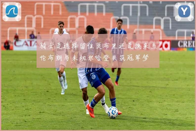 骑士是选择留住莫布里还是换来杰伦布朗与米切尔哈登共筑冠军梦